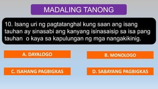 MADALING TANONG
10. Isang uri ng pagtatanghal kung saan ang isang
tauhan ay sinasabi ang kanyang isinasaisip sa isa pang
tauhan o kaya sa kapulungan ng mga nangakikinig.
A. DAYALOGO B. MONOLOGO
C. ISAHANG PAGBIGKAS D. SABAYANG PAGBIGKAS
 