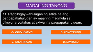 MADALING TANONG
11. Pagbibigay-kahulugan ng salita na ang
pagpapakahulugan ay maaring magmula sa
diksyunaryo/tahas at aktwal na pagpapakahulugan.
A. DENOTASYON B. KONOTASYON
C. TALATINIGAN D. SIMBOLO
 