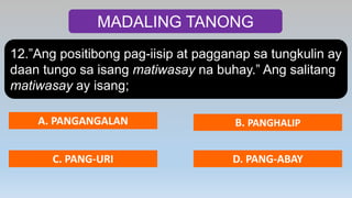 MADALING TANONG
12.”Ang positibong pag-iisip at pagganap sa tungkulin ay
daan tungo sa isang matiwasay na buhay.” Ang salitang
matiwasay ay isang;
A. PANGANGALAN B. PANGHALIP
C. PANG-URI D. PANG-ABAY
 