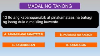 MADALING TANONG
13 Ito ang kapanapanabik at pinakamataas na bahagi
ng isang dula o maikling kuwento.
A. PANIMULANG PANGYAYARI B. PAPATAAS NA AKSYON
C. KASUKDULAN D. KAKALASAN
 