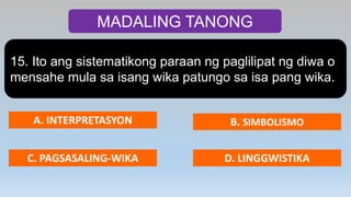 MADALING TANONG
15. Ito ang sistematikong paraan ng paglilipat ng diwa o
mensahe mula sa isang wika patungo sa isa pang wika.
A. INTERPRETASYON B. SIMBOLISMO
C. PAGSASALING-WIKA D. LINGGWISTIKA
 