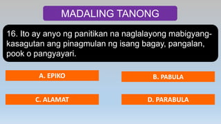 MADALING TANONG
16. Ito ay anyo ng panitikan na naglalayong mabigyang-
kasagutan ang pinagmulan ng isang bagay, pangalan,
pook o pangyayari.
A. EPIKO B. PABULA
C. ALAMAT D. PARABULA
 