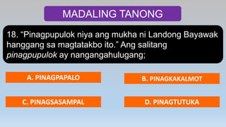 MADALING TANONG
18. “Pinagpupulok niya ang mukha ni Landong Bayawak
hanggang sa magtatakbo ito.” Ang salitang
pinagpupulok ay nangangahulugang;
A. PINAGPAPALO B. PINAGKAKALMOT
C. PINAGSASAMPAL D. PINAGTUTUKA
 