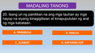 MADALING TANONG
20. Isang uri ng panitikan na ang mga tauhan ay mga
hayop na siyang kinagigiliwan at kinapupulutan ng aral
ng mga kabataan.
A. PARABULA B. PABULA
C. ALAMAT D. KATHANG-ISIP
 