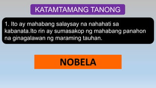 KATAMTAMANG TANONG
1. Ito ay mahabang salaysay na nahahati sa
kabanata.Ito rin ay sumasakop ng mahabang panahon
na ginagalawan ng maraming tauhan.
NOBELA
 