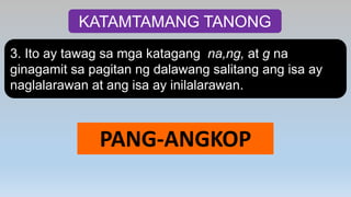 KATAMTAMANG TANONG
3. Ito ay tawag sa mga katagang na,ng, at g na
ginagamit sa pagitan ng dalawang salitang ang isa ay
naglalarawan at ang isa ay inilalarawan.
PANG-ANGKOP
 