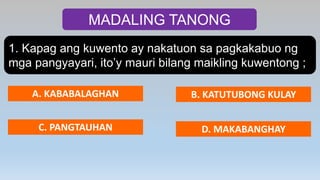 MADALING TANONG
1. Kapag ang kuwento ay nakatuon sa pagkakabuo ng
mga pangyayari, ito’y mauri bilang maikling kuwentong ;
A. KABABALAGHAN B. KATUTUBONG KULAY
C. PANGTAUHAN D. MAKABANGHAY
 