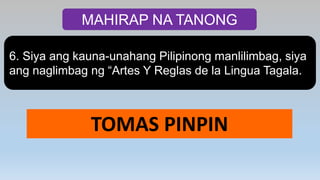 MAHIRAP NA TANONG
6. Siya ang kauna-unahang Pilipinong manlilimbag, siya
ang naglimbag ng “Artes Y Reglas de la Lingua Tagala.
TOMAS PINPIN
 