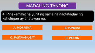 MADALING TANONG
4. Pinakamaliit na yunit ng salita na nagtataglay ng
kahulugan ay tinatawag na;
A. MORPEMA B. PONEMA
C. SALITANG-UGAT D. PANTIG
 