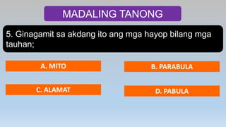MADALING TANONG
5. Ginagamit sa akdang ito ang mga hayop bilang mga
tauhan;
A. MITO B. PARABULA
C. ALAMAT D. PABULA
 