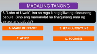 MADALING TANONG
6.”Lobo at Uwak”, isa sa mga kinagigiliwang sinaunang
pabula. Sino ang manunulat na tinaguriang ama ng
sinaunang pabula?
A. MARIE DE FRANCE B. JEAN LA FONTAINE
C. AESOP D. SOCRATES
 