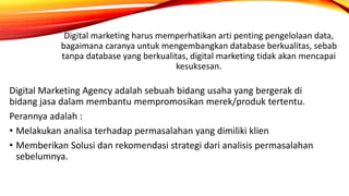 Digital Marketing Agency adalah sebuah bidang usaha yang bergerak di
bidang jasa dalam membantu mempromosikan merek/produk tertentu.
Perannya adalah :
• Melakukan analisa terhadap permasalahan yang dimiliki klien
• Memberikan Solusi dan rekomendasi strategi dari analisis permasalahan
sebelumnya.
Digital marketing harus memperhatikan arti penting pengelolaan data,
bagaimana caranya untuk mengembangkan database berkualitas, sebab
tanpa database yang berkualitas, digital marketing tidak akan mencapai
kesuksesan.
 