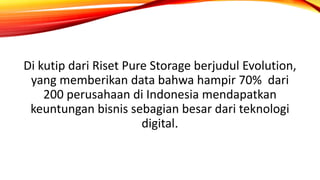 Di kutip dari Riset Pure Storage berjudul Evolution,
yang memberikan data bahwa hampir 70% dari
200 perusahaan di Indonesia mendapatkan
keuntungan bisnis sebagian besar dari teknologi
digital.
 