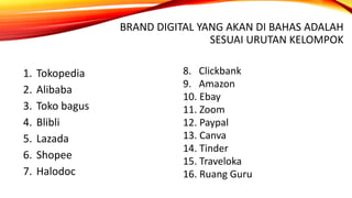 BRAND DIGITAL YANG AKAN DI BAHAS ADALAH
SESUAI URUTAN KELOMPOK
1. Tokopedia
2. Alibaba
3. Toko bagus
4. Blibli
5. Lazada
6. Shopee
7. Halodoc
8. Clickbank
9. Amazon
10. Ebay
11. Zoom
12. Paypal
13. Canva
14. Tinder
15. Traveloka
16. Ruang Guru
 