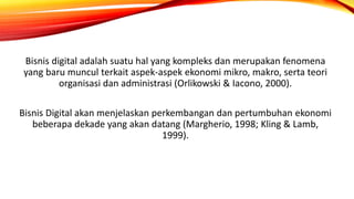Bisnis digital adalah suatu hal yang kompleks dan merupakan fenomena
yang baru muncul terkait aspek-aspek ekonomi mikro, makro, serta teori
organisasi dan administrasi (Orlikowski & Iacono, 2000).
Bisnis Digital akan menjelaskan perkembangan dan pertumbuhan ekonomi
beberapa dekade yang akan datang (Margherio, 1998; Kling & Lamb,
1999).
 