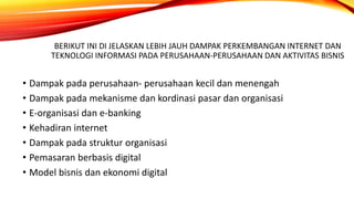 BERIKUT INI DI JELASKAN LEBIH JAUH DAMPAK PERKEMBANGAN INTERNET DAN
TEKNOLOGI INFORMASI PADA PERUSAHAAN-PERUSAHAAN DAN AKTIVITAS BISNIS
• Dampak pada perusahaan- perusahaan kecil dan menengah
• Dampak pada mekanisme dan kordinasi pasar dan organisasi
• E-organisasi dan e-banking
• Kehadiran internet
• Dampak pada struktur organisasi
• Pemasaran berbasis digital
• Model bisnis dan ekonomi digital
 