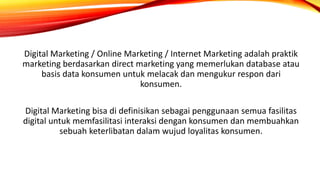 Digital Marketing / Online Marketing / Internet Marketing adalah praktik
marketing berdasarkan direct marketing yang memerlukan database atau
basis data konsumen untuk melacak dan mengukur respon dari
konsumen.
Digital Marketing bisa di definisikan sebagai penggunaan semua fasilitas
digital untuk memfasilitasi interaksi dengan konsumen dan membuahkan
sebuah keterlibatan dalam wujud loyalitas konsumen.
 