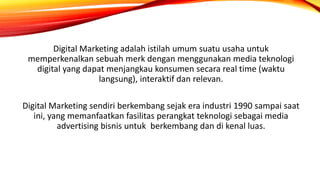 Digital Marketing adalah istilah umum suatu usaha untuk
memperkenalkan sebuah merk dengan menggunakan media teknologi
digital yang dapat menjangkau konsumen secara real time (waktu
langsung), interaktif dan relevan.
Digital Marketing sendiri berkembang sejak era industri 1990 sampai saat
ini, yang memanfaatkan fasilitas perangkat teknologi sebagai media
advertising bisnis untuk berkembang dan di kenal luas.
 