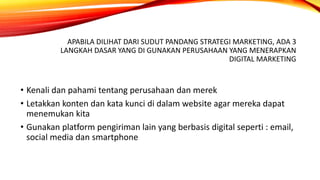 APABILA DILIHAT DARI SUDUT PANDANG STRATEGI MARKETING, ADA 3
LANGKAH DASAR YANG DI GUNAKAN PERUSAHAAN YANG MENERAPKAN
DIGITAL MARKETING
• Kenali dan pahami tentang perusahaan dan merek
• Letakkan konten dan kata kunci di dalam website agar mereka dapat
menemukan kita
• Gunakan platform pengiriman lain yang berbasis digital seperti : email,
social media dan smartphone
 