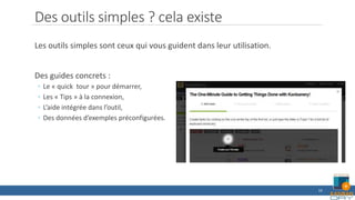 Des outils simples ? cela existe
Les outils simples sont ceux qui vous guident dans leur utilisation.
Des guides concrets :
◦ Le « quick tour » pour démarrer,
◦ Les « Tips » à la connexion,
◦ L’aide intégrée dans l’outil,
◦ Des données d’exemples préconfigurées.
10
 