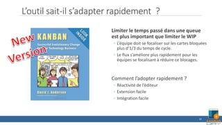 L’outil sait-il s’adapter rapidement ?
Limiter le temps passé dans une queue
est plus important que limiter le WIP
◦ L’équipe doit se focaliser sur les cartes bloquées
plus d’1/3 du temps de cycle.
◦ Le flux s’améliore plus rapidement pour les
équipes se focalisant à réduire ce blocages.
Comment l’adopter rapidement ?
◦ Réactivité de l’éditeur
◦ Extension facile
◦ Intégration facile
16
 