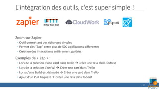 L'intégration des outils, c'est super simple !
Zoom sur Zapier
◦ Outil permettant des échanges simples
◦ Permet des “Zap” entre plus de 500 applications différentes
◦ Création des interactions entièrement guidées
Exemples de « Zap » :
◦ Lors de la création d’une card dans Trello  Créer une task dans Todoist
◦ Lors de la création d’un WI  Créer une card dans Trello
◦ Lorsqu’une Build est échouée  Créer une card dans Trello
◦ Ajout d’un Pull Request  Créer une task dans Todoist
18
 