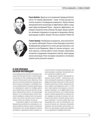 17
^QQSL LXLMLUW ’ ]^TNQY VLXQ
^ереза Lмабайл. Pиректор по исследованиям Oарвардской бизнес-
школы. [о первому образованию – химик. ]тепень доктора пси-
хологии получила в ]тэнфордском университете. Tзучает влияние
повседневной жизни организации на эффективность работы сотруд-
ников. ]фера исследований ^ерезы – творчество, эффективность, ин-
новации и внутренняя жизнь компании. Tсследует эмоции, восприя-
тие, мотивацию сотрудников и их реакцию на ежедневные события,
происходящие на работе. Sанимает 18-е место в рейтинге Thinkers 50.
]тивен Vрамер. Yезависимый исследователь, автор многочислен-
ных научных публикаций. [олучил степень бакалавра психологии в
Vалифорнийском университете и степень доктора психологии в уни-
верситете штата Nирджиния. ]фера его научных интересов – раз-
витие взрослых, значение работы в жизни человека, субъективное
восприятие сотрудниками повседневных событий, происходящих
внутри организации. анее исследовал восприятие и когнитивное
развитие детей различного возраста.
N ЧQX [TЧTYL
YTSVZU XZ^TNLЦTT?
Одна американская компания занималась про-
изводством бытовой техники и хозяйственных
инструментов. После реорганизации эффек-
тивность бизнеса резко упала. Причины стали
ясны после анализа дневников сотрудников од-
ной из команд инженеров и дизайнеров. Как-
то после реорганизации команда презентовала
топ-менеджменту новый тип швабры, работа
над которой велась несколько месяцев.Не вда-
ваясь в разъяснения, один из топ-менеджеров
объявил,что эта команда больше не будет зани-
маться швабрами,а переключится на создание
нового типа щеток для мытья окон.Члены ко-
манды полностью потеряли энтузиазм.
Следующим ударом по мотивации стало
предложение руководителя «приукрасить» по-
казатели работы команды.Записи в дневниках
сотрудников четко демонстрировали падение
мотивации и производительности именно из-
за нетактичного отношения руководства. Эти
записи раскрыли динамику «внутренней жиз-
ни» сотрудника на рабочем месте.
Авторы вводят понятие «внутренней ди-
намики» (inner work life) – совокупности эмо-
ций и мотиваций сотрудника в отношении его
профессиональной деятельности.Работа может
вызывать различные чувства: удовольствие,ра-
дость,гордость,разочарование,гнев и т.д.Они
могут иметь разную интенсивность, но иссле-
дование показывает,что на эффективность вли-
яют как положительные,так и отрицательные
эмоции. Низкий моральный дух команды мо-
жет навредить компании не меньше, чем эко-
номический кризис. Низкий уровень моти-
вации приводит к текучке кадров. При этом
менеджеры могут даже не догадываться о ре-
альном состоянии дел, поскольку сотрудники
скрывают свои негативные впечатления, осо-
бенно если менеджеры склонны рассматривать
это как проявление непрофессионализма.
 