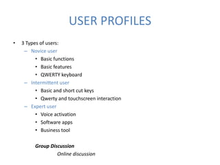 USER PROFILES
•   3 Types of users:
     – Novice user
          • Basic functions
          • Basic features
          • QWERTY keyboard
     – Intermittent user
          • Basic and short cut keys
          • Qwerty and touchscreen interaction
     – Expert user
          • Voice activation
          • Software apps
          • Business tool

         Group Discussion
                  Online discussion
 
