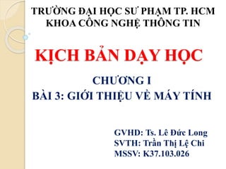 KỊCH BẢN DẠY HỌC
CHƯƠNG I
BÀI 3: GIỚI THIỆU VỀ MÁY TÍNH
TRƯỜNG ĐẠI HỌC SƯ PHẠM TP. HCM
KHOA CÔNG NGHỆ THÔNG TIN
GVHD: Ts. Lê Đức Long
SVTH: Trần Thị Lệ Chi
MSSV: K37.103.026
 