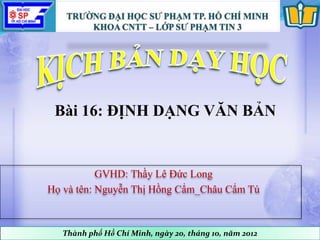 GVHD: Thầy Lê Đức Long
Họ và tên: Nguyễn Thị Hồng Cẩm_Châu Cẩm Tú
Thành phố Hồ Chí Minh, ngày 20, tháng 10, năm 2012
Bài 16: ĐỊNH DẠNG VĂN BẢN
 