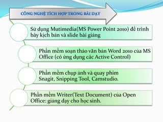 Sử dụng Mutimedia(MS Power Point 2010) để trình
bày kịch bản và slide bài giảng
Phần mềm soạn thảo văn bản Word 2010 của MS
Office (có ứng dụng các Active Control)
Phần mềm chụp ảnh và quay phim
Snagit, Snipping Tool, Camstudio.
Phần mềm Writer(Text Document) của Open
Office: giảng dạy cho học sinh.
 