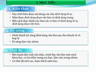 • Học sinh hiểu được nội dung của việc định dạng kí tự.
• Nắm được định dạng đoạn văn bản và định dạng trang.
• Biết cách thực hành các thao tác cơ bản về định dạng kí tự,
định dạng đoạn văn bản.
1. Kiến thức
• Hình thành kỹ năng định dạng văn bản sao cho nhanh rõ và
hợp lý.
• Kĩ năng làm việc nhóm
2. Kỹ năng
• Rèn luyện đức tính cẩn thận, trình bày văn bản một cách
khoa học, có tin thần tương trợ bạn, làm việc trong nhóm
• Có thái độ tích cực, ham thích môn học.
3. Thái độ
I. MỤC TIÊU
 