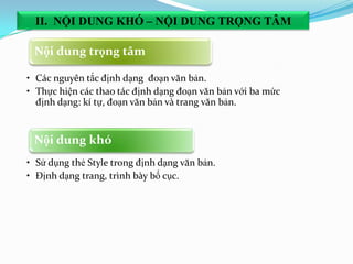 Nội dung khó
• Sử dụng thẻ Style trong định dạng văn bản.
• Định dạng trang, trình bày bố cục.
Nội dung trọng tâm
• Các nguyên tắc định dạng đoạn văn bản.
• Thực hiện các thao tác định dạng đoạn văn bản với ba mức
định dạng: kí tự, đoạn văn bản và trang văn bản.
II. NỘI DUNG KHÓ – NỘI DUNG TRỌNG TÂM
 