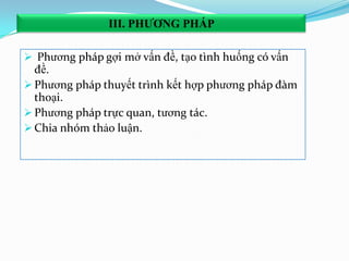  Phương pháp gợi mở vấn đề, tạo tình huống có vấn
đề.
 Phương pháp thuyết trình kết hợp phương pháp đàm
thoại.
 Phương pháp trực quan, tương tác.
 Chia nhóm thảo luận.
III. PHƢƠNG PHÁP
 