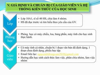 Lớp
• Lớp 10A1, sĩ số 40 HS, chia làm 4 nhóm.
• HS đã đọc trước và tìm hiểu theo yêu cầu của GV.
Phòng
học
• Phòng học có máy chiếu, loa, bảng phấn, máy tính cho học sinh
thực hành.
Giáo
viên
• Có máy tính cá nhân, chuẩn bị 1 đoạn văn bản đã định dạng, 1
đoạn chưa định dạng, phiếu học tập.
• Email liên lạc: nguyenthihongcam2010@gmail.com
• Hướng dẫn học sinh cách thức làm việc, phân chia nhóm, làm việc
nhóm
V. GIẢ ĐỊNH VÀ CHUẨN BỊ CỦA GIÁO VIÊN VÀ HỆ
THỐNG KIẾN THỨC CỦA HỌC SINH
 