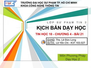 L/O/G/O
www.themegallery.com
KỊCH BẢN DẠY HỌC
L Ớ P S Ư P H Ạ M T I N 3
TRƯỜNG ĐẠI HỌC SƯ PHẠM TP. HỒ CHÍ MINH
KHOA CÔNG NGHỆ THÔNG TIN
TIN HỌC 10 - CHƯƠNG 4 - BÀI 21
Môn Phương Pháp
Dạy Học 2
GVHD: Ths. Lê Đức Long
SVTH: Lê Yến Chi - K37.103.027
 