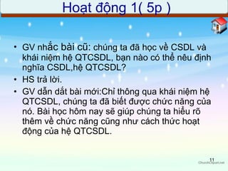 GV nh ắc bài cũ:  chúng ta đã học về CSDL và khái niệm hệ QTCSDL, bạn nào có thể nêu định nghĩa CSDL,hệ QTCSDL? HS trả lời. GV dẫn dắt bài mới:Chỉ thông qua khái niệm hệ QTCSDL, chúng ta đã biết được chức năng của nó. Bài học hôm nay sẽ giúp chúng ta hiểu rõ thêm về chức năng cũng như cách thức hoạt động của hệ QTCSDL. Hoạt động 1( 5p ) 
