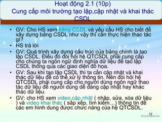 GV: Cho HS xem  bảng  CSDL  và yêu cầu HS cho biết để xây dựng bảng CSDL như vậy thì cần thực hiện thao tác gì? HS trả lời GV: Quá trình xây dựng cấu trúc của bảng chính là tạo lập CSDL. Điều đó đòi hỏi hệ QTCSDL phải cung cấp cho chúng ta ngôn ngữ định nghĩa dữ liệu để tạo lập CSDL thông qua các giao diện đồ họa.  GV: Sau khi tạo lập CSDL thì ta cần cập nhật và khai thác dữ liệu để có thể xử lý thông tin. Nên đòi hỏi hệ QTCSDL phải cung cấp cho người dùng ngôn ngữ thao tác dữ liệu để người dùng dễ dàng cập nhật hay khác thác dữ liệu. GV: cho HS xem  video  cập   nhật   ( nhập, sửa, xóa dữ liệu ) và  video  khai   thác   ( sắp xếp, tìm kiếm…) thông tin để các em hình dung được chức năng của hệ QTCSDL.  Hoạt động 2.1 (10p) Cung cấp môi trường tạo lập,cập nhật và khai thác CSDL 