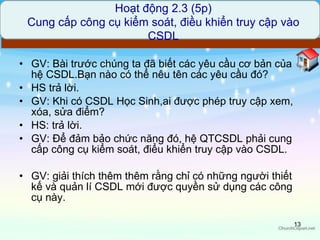 GV: Bài trước chúng ta đã biết các yêu cầu cơ bản của hệ CSDL.Bạn nào có thể nêu tên các yêu cầu đó? HS trả lời. GV: Khi có CSDL Học Sinh,ai được phép truy cập xem, xóa, sửa điểm? HS: trả lời. GV: Để đảm bảo chức năng đó, hệ QTCSDL phải cung cấp công cụ kiểm soát, điểu khiển truy cập vào CSDL. GV: giải thích thêm thêm rằng chỉ có những người thiết kế và quản lí CSDL mới được quyền sử dụng các công cụ này. Hoạt động 2.3 (5p) Cung cấp công cụ kiểm soát, điều khiển truy cập vào CSDL 