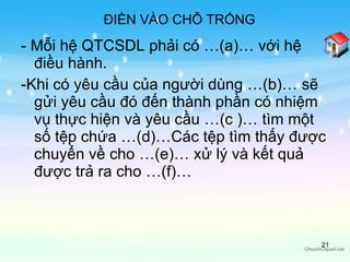 - Mỗi hệ QTCSDL phải có …(a)… với hệ điều hành. -Khi có yêu cầu của người dùng …(b)… sẽ gửi yêu cầu đó đến thành phần có nhiệm vụ thực hiện và yêu cầu …(c )… tìm một số tệp chứa …(d)…Các tệp tìm thấy được chuyển về cho …(e)… xử lý và kết quả được trả ra cho …(f)… ĐIỀN VÀO CHỖ TRỐNG 