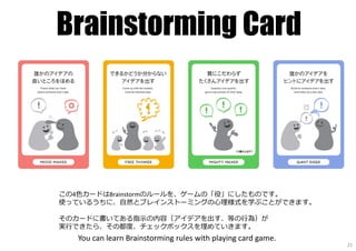 Brainstorming Card
この4色カードはBrainstormのルールを、ゲームの「役」にしたものです。
使っているうちに、自然とブレインストーミングの心理様式を学ぶことができます。
そのカードに書いてある指⽰の内容（アイデアを出す、等の⾏為）が
実⾏できたら、その都度、チェックボックスを埋めていきます。
You can learn Brainstorming rules with playing card game.
21
 