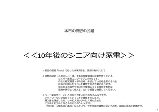本日の発想のお題
＜＜10年後のシニア向け家電＞＞
◎前回の講座「Scan」で⾏った未来洞察も、発想の材料にして
◎仮想の設定︓このメンバーは、多様な産業領域の企業が作っている
シルバー産業コンソーシアムのWGです。
自社の経営資源・保有技術、参加している他企業のそれも
自由に利⽤したプランを構想できる⽴場にあります。
現在ある技術や今後10年で登場してくる技術であれば
提携や買収して使える、という前提で構想してください。
◎ハード単体売り、という分かりやすいのももちろんOKですが、
ネットワークにつながっていくことで価値をうんだり、
購⼊後も課⾦したり、サービス員のサービス等も含めた
ビジネスモデルとなるものももちろんOKです。
「全自動・⼈間丸洗い風呂」なんていう、やや什器や建物に近いものも、範疇に含めて結構です。
3
 