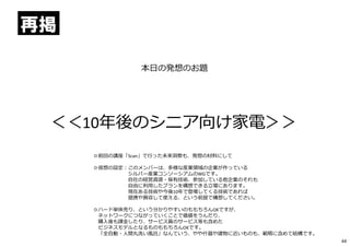 本日の発想のお題
＜＜10年後のシニア向け家電＞＞
◎前回の講座「Scan」で⾏った未来洞察も、発想の材料にして
◎仮想の設定︓このメンバーは、多様な産業領域の企業が作っている
シルバー産業コンソーシアムのWGです。
自社の経営資源・保有技術、参加している他企業のそれも
自由に利⽤したプランを構想できる⽴場にあります。
現在ある技術や今後10年で登場してくる技術であれば
提携や買収して使える、という前提で構想してください。
◎ハード単体売り、という分かりやすいのももちろんOKですが、
ネットワークにつながっていくことで価値をうんだり、
購⼊後も課⾦したり、サービス員のサービス等も含めた
ビジネスモデルとなるものももちろんOKです。
「全自動・⼈間丸洗い風呂」なんていう、やや什器や建物に近いものも、範疇に含めて結構です。
再掲
44
 