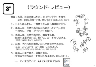 準備︓各自、自分の書いたカード（アイデア）を持つ
なお、星なしのカードは、外しておく（お蔵⼊りボックスへ）
１．じゃんけんをし、一番勝った⼈から番は時計回り。
２．番の⼈は、⼿持ちの中かから紹介したいカードを
一枚だし、中身（アイデア）を紹介。
３．他の⼈は、⼿持ちの中に、類似する案、
関連する案があれば、紹介し、カードをつなげる。
（目安となる上限は5，6枚まで）
４．なお、それらが刺激剤となって意⾒がでるなら、
ミニ・ブレストを（2〜3分）してもよい。
（新たにアイデアが出たならそれも、加えておく）
５．次の⼈へ番が移る。同様に進⾏。
全員の⼿持ちのカードがなくなるまで、回していく。
→ まとまりごとに、A4（又はA3）に貼る
（ラウンド･レビュー）3’’
51
 