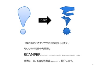 「既に出ているアイデアに捻りを効かせたい」
そんな時の定番の発想法は
SCAMPER（スキャンパ―︓アイデアのチェックリスト、オズボーンのチェックリスト、とも言う）
標準形、と、KBDS専⽤版（開発しました）、紹介します。
ひねる
81
 