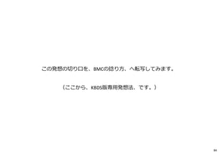 この発想の切り口を、BMCの捻り方、へ転写してみます。
（ここから、KBDS版専⽤発想法、です。）
84
 