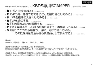 BMC上に描いたアイデアを変えていく KBDS専⽤SCAMPER （ © IDEAPLANT & KBDS ）
• C「CSとKPを重ねる」・・・更田フォーミュラ
• E「VPの内、他者でもできることを削り落としてみる」・・・小阪フォーミュラ
• M「VPを極端に大きくしてみる」・・・更田フォーミュラ
• R「VPを逆にする」・・・定番フォーミュラ
• A「他の優れたBMを適⽤する」・・・定番フォーミュラ
• P「全く異なるニーズのCSを仮に⽴てて、再構築してみる」・・・CSの探索
• S「困りごとのある顧客も、現状、何かで補っている。
その既存資産を活かせる代替品として参⼊する」・・・ドミナント・デザイン
使い方）
チームで上記から1つ選んで、ブレストしてみる。
あまり深められないものを選んでしまった場合は、
別の切り口を選んでまた実施し、トータル30分ぐらいのブレスト中心のディスカッション。
これをやると、項目間の整合性がない（どこかが新しくなっているため）状態になる。
元のバージョンはコピーして保存したうえで、新しくした要素の影響を他の項目に反映させよ。
BMC専用
85
 
