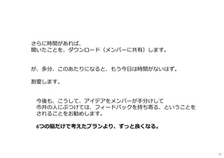さらに時間があれば、
聞いたことを、ダウンロード（メンバーに共有）します。
が、多分、このあたりになると、もう今日は時間がないはず。
割愛します。
※今後も、こうして、アイデアをメンバーが⼿分けして
市井の⼈にぶつけては、フィードバックを持ち寄る、ということを
されることをお勧めします。
6つの脳だけで考えたプランより、ずっと良くなる。
91
 