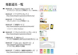 発想道具一覧
IDEAPLANT 『 Brainstorming Card 』 ※
アイデアワークショップ専⽤ツール（一般販売無し）
IDEAPLANT 『 アイデアトランプ 』
http://www.ideaplant.jp/products/ideatrump/
IDEAPLANT 『 ブレスター 』
ブレインストーミング学習ツール
IDEAPLANT 『 智慧カード 』
http://www.ideaplant.jp/products/chiecard3/
（スマホアプリ：KAYAC『ideaPod』）
IDEAPLANT 『 ブレインライティングシート2 』
http://www.ideaplant.jp/products/bws2/
IIDEAPLANT 『 IDEAVote 』
アイデアを創造的に絞り込む方法を学ぶツール
IDEAPLANT 『 neko note（ねこのーと） 』
http://ideaplant.jp/products/nekonote/
アイデア出し専⽤メモ⽤紙
IDEAPLANT 『 ASOPICA（連想の4法則カード） 』
http://www.ideaplant.jp/products/asopica/
93
 