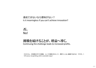 達成できないなら意味がない︖
Is it meaningless if you can't achieve innovation?
否。
No!
挑戦を続けることが、増益へ導く。
Continuing the challenge leads to increased profits.
（もちろん、許容度の中での挑戦、という冷静さをもって、博打にしない範囲であれば、ですが。）
（Of course, not gambling, within sustainable range.）
112
 
